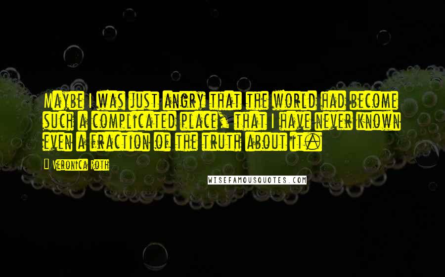 Veronica Roth Quotes: Maybe I was just angry that the world had become such a complicated place, that I have never known even a fraction of the truth about it.