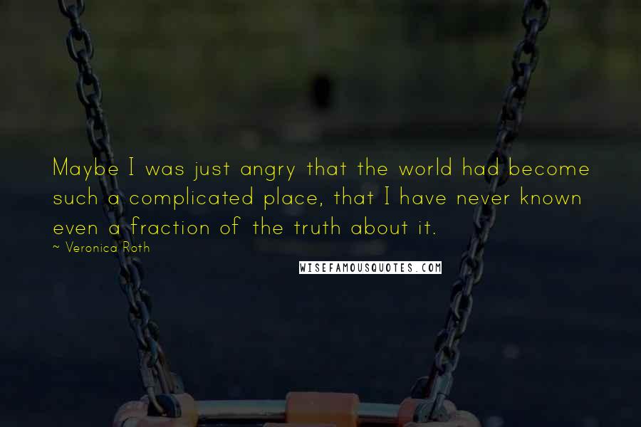 Veronica Roth Quotes: Maybe I was just angry that the world had become such a complicated place, that I have never known even a fraction of the truth about it.