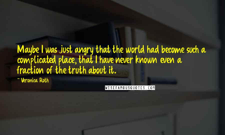 Veronica Roth Quotes: Maybe I was just angry that the world had become such a complicated place, that I have never known even a fraction of the truth about it.