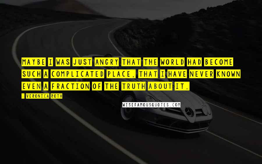 Veronica Roth Quotes: Maybe I was just angry that the world had become such a complicated place, that I have never known even a fraction of the truth about it.