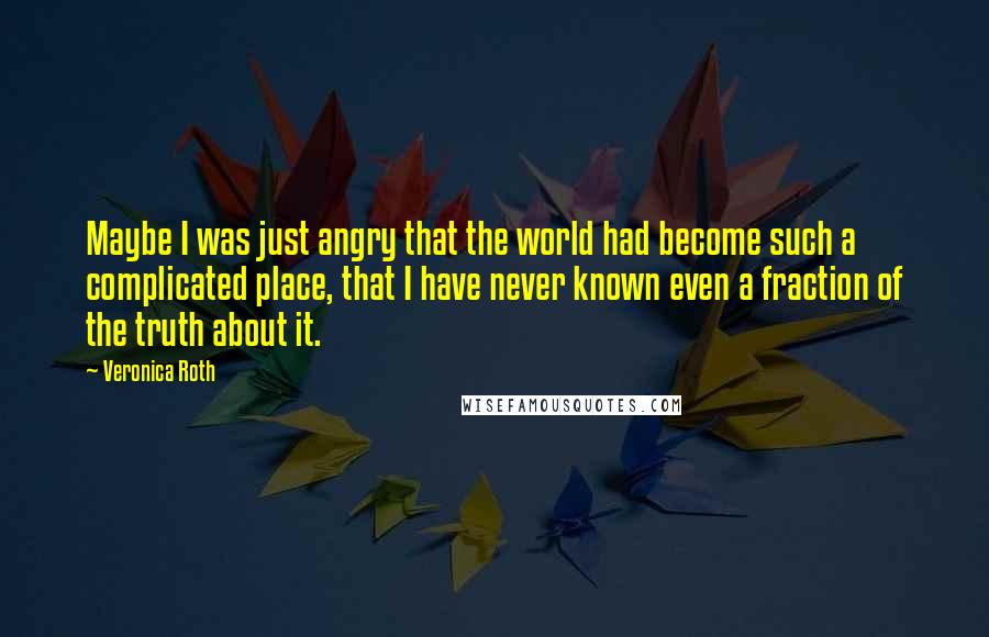 Veronica Roth Quotes: Maybe I was just angry that the world had become such a complicated place, that I have never known even a fraction of the truth about it.