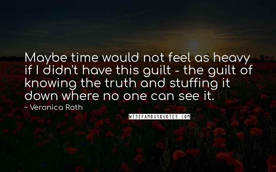 Veronica Roth Quotes: Maybe time would not feel as heavy if I didn't have this guilt - the guilt of knowing the truth and stuffing it down where no one can see it.