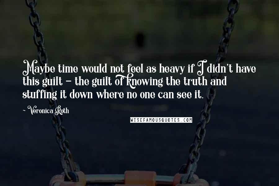 Veronica Roth Quotes: Maybe time would not feel as heavy if I didn't have this guilt - the guilt of knowing the truth and stuffing it down where no one can see it.