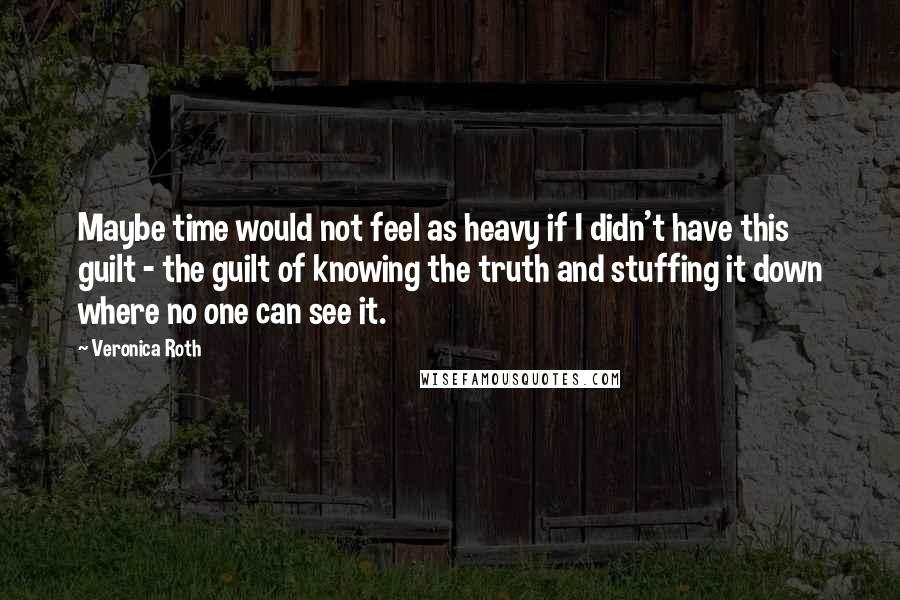 Veronica Roth Quotes: Maybe time would not feel as heavy if I didn't have this guilt - the guilt of knowing the truth and stuffing it down where no one can see it.