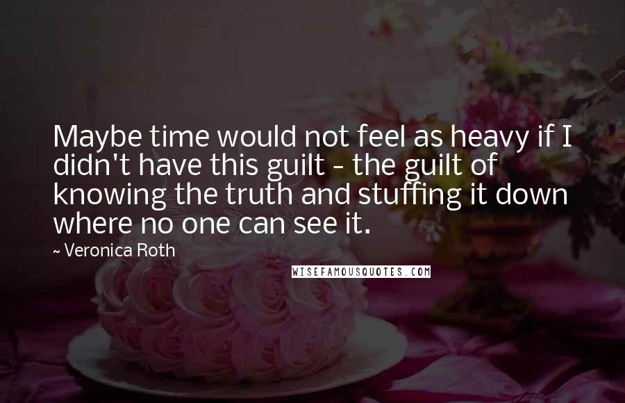 Veronica Roth Quotes: Maybe time would not feel as heavy if I didn't have this guilt - the guilt of knowing the truth and stuffing it down where no one can see it.