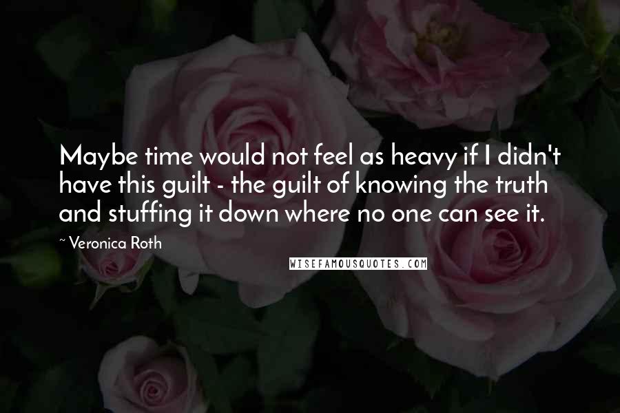 Veronica Roth Quotes: Maybe time would not feel as heavy if I didn't have this guilt - the guilt of knowing the truth and stuffing it down where no one can see it.