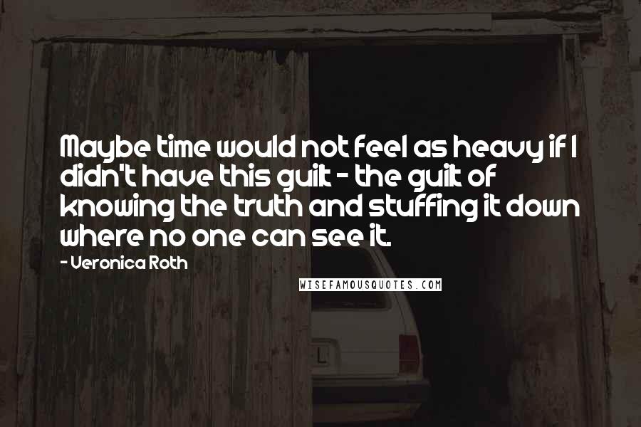 Veronica Roth Quotes: Maybe time would not feel as heavy if I didn't have this guilt - the guilt of knowing the truth and stuffing it down where no one can see it.