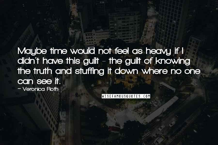 Veronica Roth Quotes: Maybe time would not feel as heavy if I didn't have this guilt - the guilt of knowing the truth and stuffing it down where no one can see it.