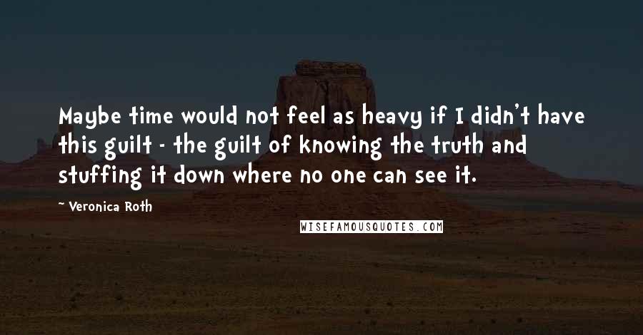 Veronica Roth Quotes: Maybe time would not feel as heavy if I didn't have this guilt - the guilt of knowing the truth and stuffing it down where no one can see it.