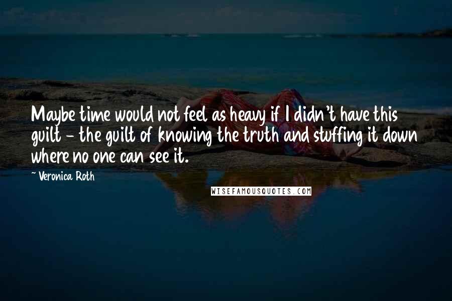 Veronica Roth Quotes: Maybe time would not feel as heavy if I didn't have this guilt - the guilt of knowing the truth and stuffing it down where no one can see it.