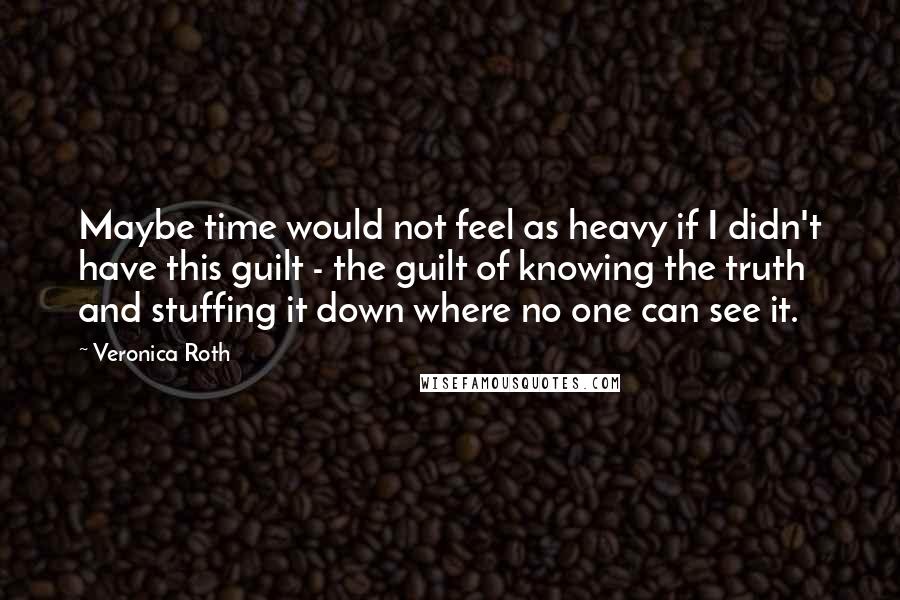 Veronica Roth Quotes: Maybe time would not feel as heavy if I didn't have this guilt - the guilt of knowing the truth and stuffing it down where no one can see it.