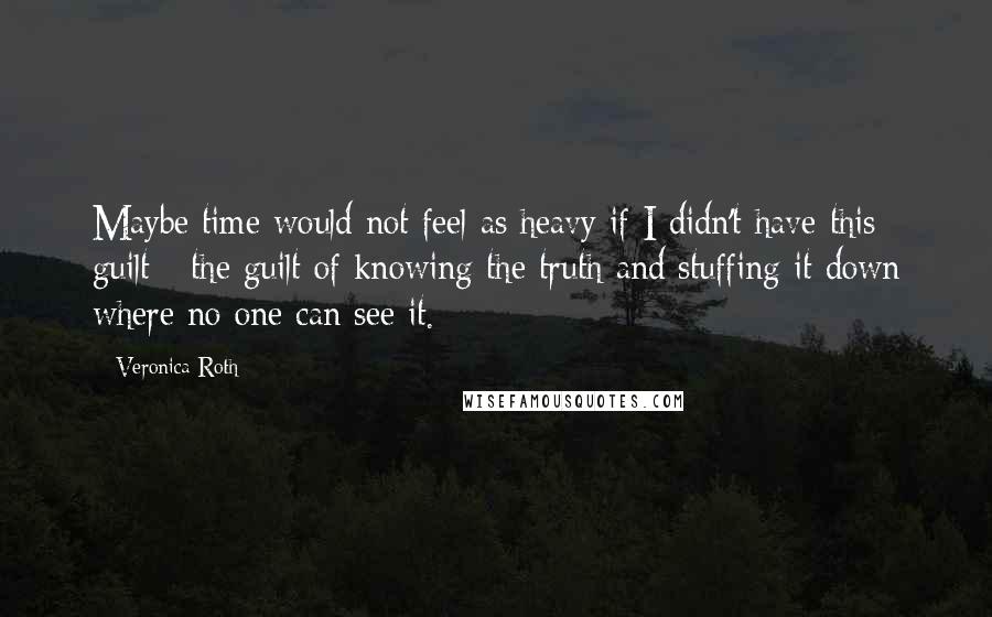 Veronica Roth Quotes: Maybe time would not feel as heavy if I didn't have this guilt - the guilt of knowing the truth and stuffing it down where no one can see it.