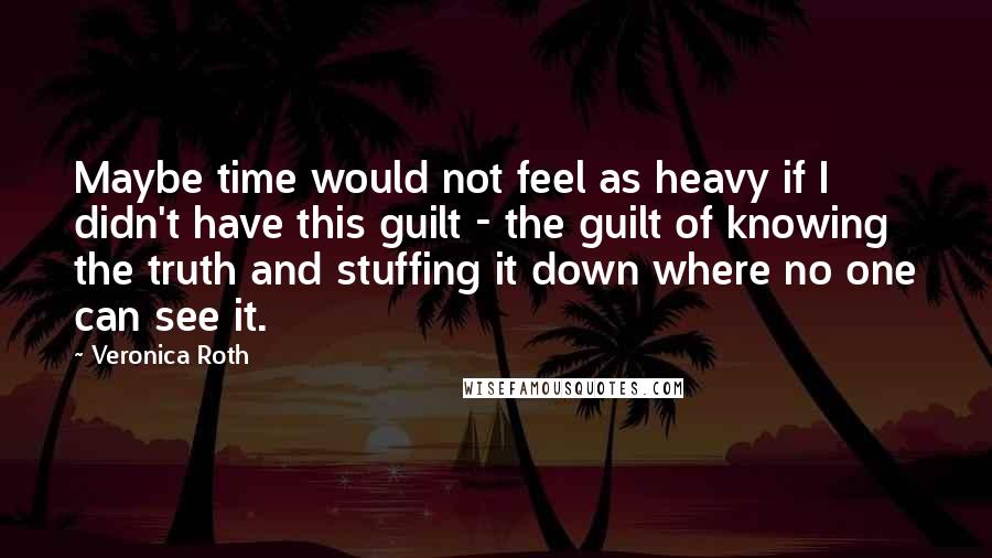 Veronica Roth Quotes: Maybe time would not feel as heavy if I didn't have this guilt - the guilt of knowing the truth and stuffing it down where no one can see it.