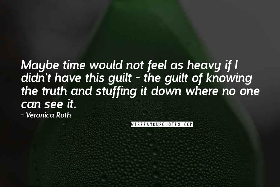 Veronica Roth Quotes: Maybe time would not feel as heavy if I didn't have this guilt - the guilt of knowing the truth and stuffing it down where no one can see it.