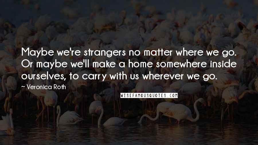 Veronica Roth Quotes: Maybe we're strangers no matter where we go. Or maybe we'll make a home somewhere inside ourselves, to carry with us wherever we go.