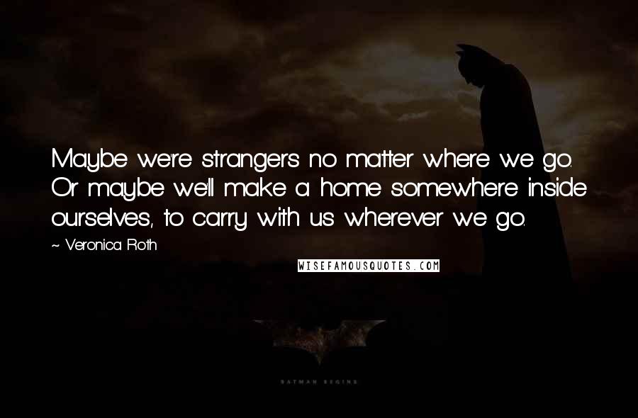 Veronica Roth Quotes: Maybe we're strangers no matter where we go. Or maybe we'll make a home somewhere inside ourselves, to carry with us wherever we go.