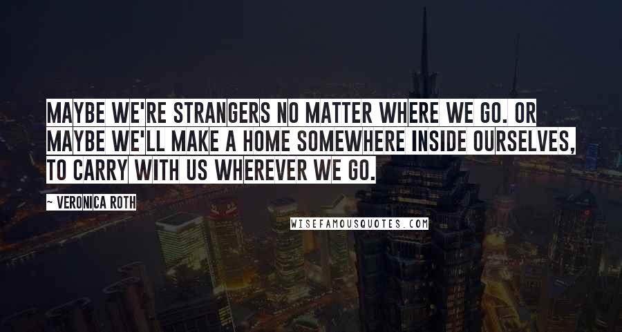 Veronica Roth Quotes: Maybe we're strangers no matter where we go. Or maybe we'll make a home somewhere inside ourselves, to carry with us wherever we go.