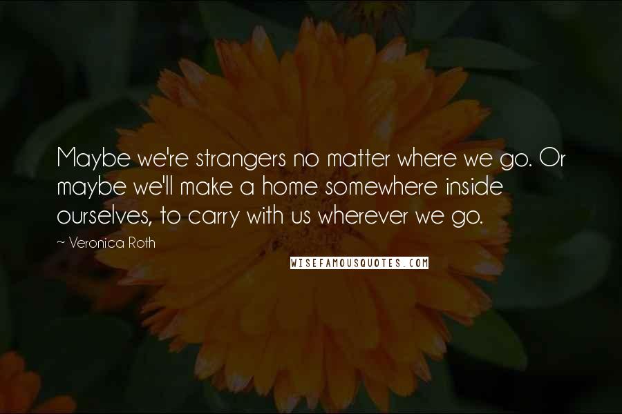Veronica Roth Quotes: Maybe we're strangers no matter where we go. Or maybe we'll make a home somewhere inside ourselves, to carry with us wherever we go.