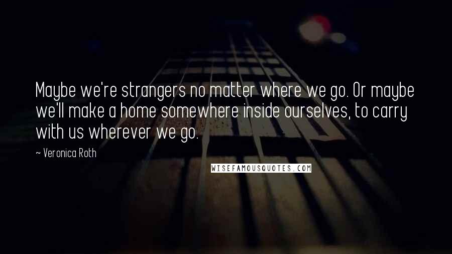 Veronica Roth Quotes: Maybe we're strangers no matter where we go. Or maybe we'll make a home somewhere inside ourselves, to carry with us wherever we go.