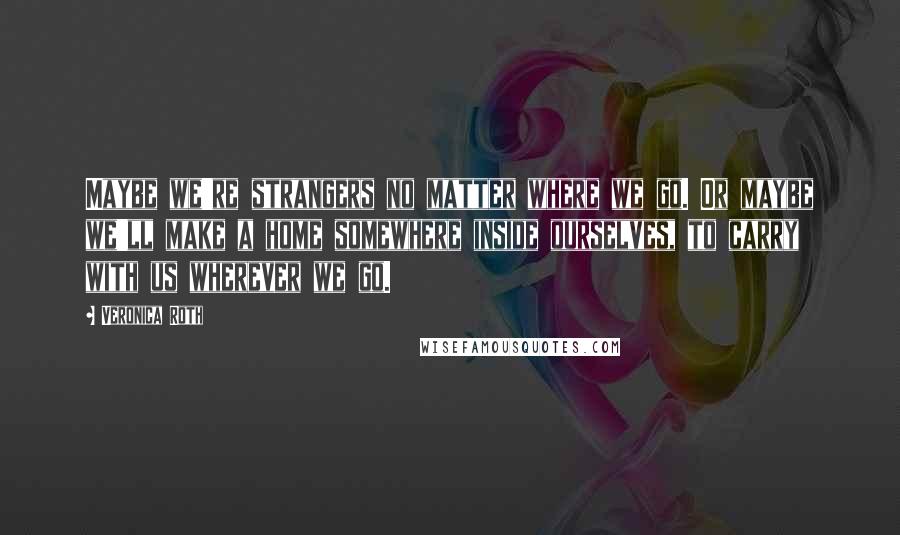 Veronica Roth Quotes: Maybe we're strangers no matter where we go. Or maybe we'll make a home somewhere inside ourselves, to carry with us wherever we go.