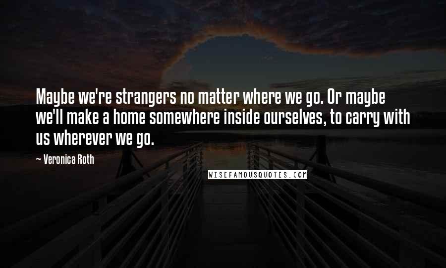 Veronica Roth Quotes: Maybe we're strangers no matter where we go. Or maybe we'll make a home somewhere inside ourselves, to carry with us wherever we go.