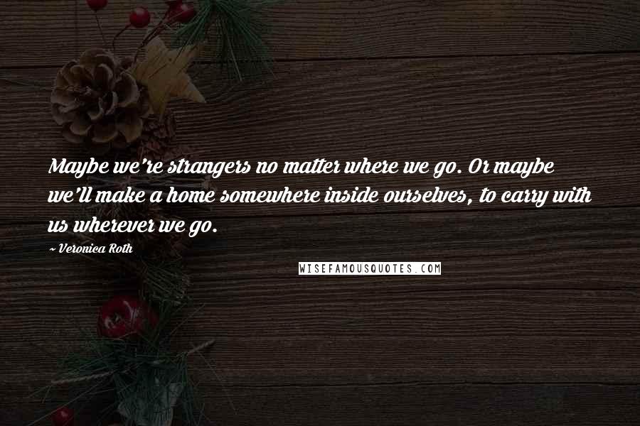 Veronica Roth Quotes: Maybe we're strangers no matter where we go. Or maybe we'll make a home somewhere inside ourselves, to carry with us wherever we go.