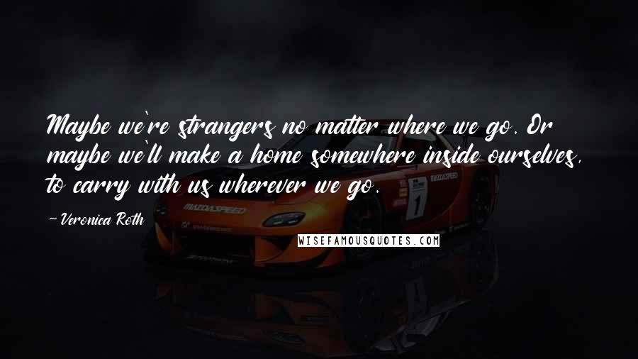 Veronica Roth Quotes: Maybe we're strangers no matter where we go. Or maybe we'll make a home somewhere inside ourselves, to carry with us wherever we go.