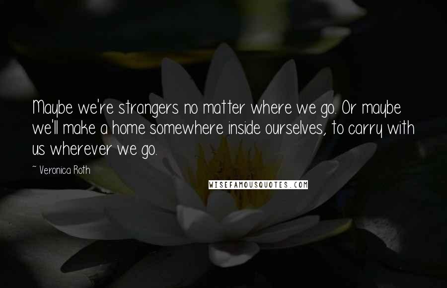 Veronica Roth Quotes: Maybe we're strangers no matter where we go. Or maybe we'll make a home somewhere inside ourselves, to carry with us wherever we go.