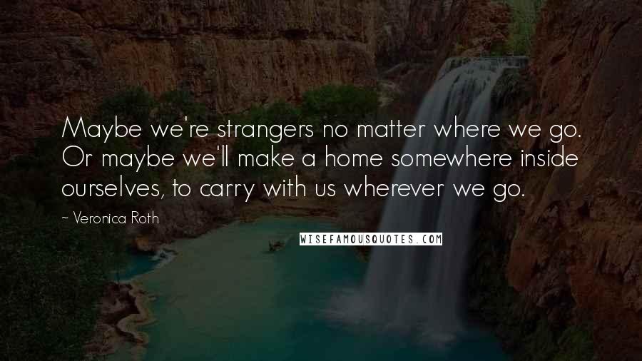 Veronica Roth Quotes: Maybe we're strangers no matter where we go. Or maybe we'll make a home somewhere inside ourselves, to carry with us wherever we go.