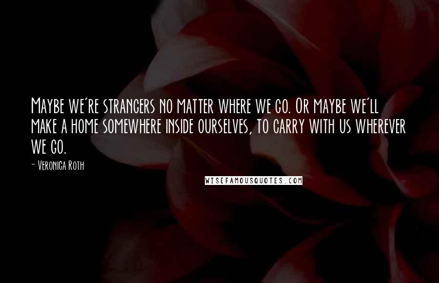 Veronica Roth Quotes: Maybe we're strangers no matter where we go. Or maybe we'll make a home somewhere inside ourselves, to carry with us wherever we go.