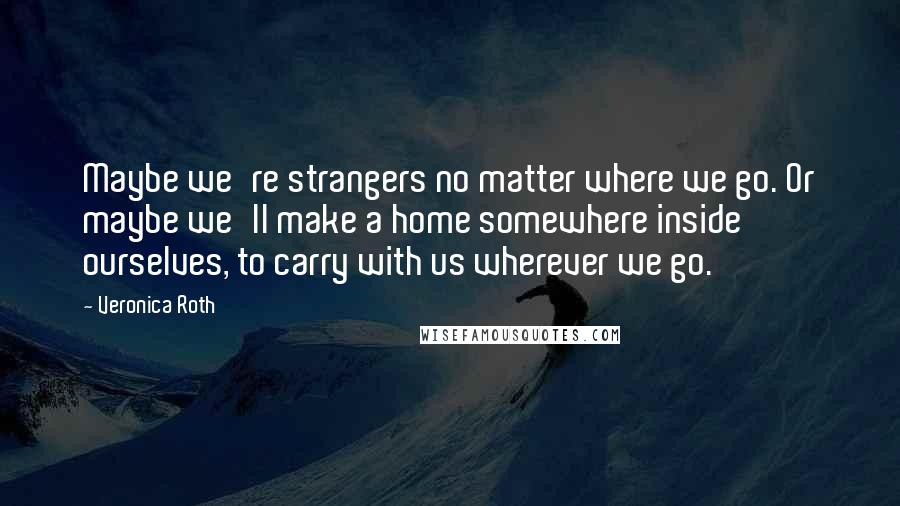 Veronica Roth Quotes: Maybe we're strangers no matter where we go. Or maybe we'll make a home somewhere inside ourselves, to carry with us wherever we go.