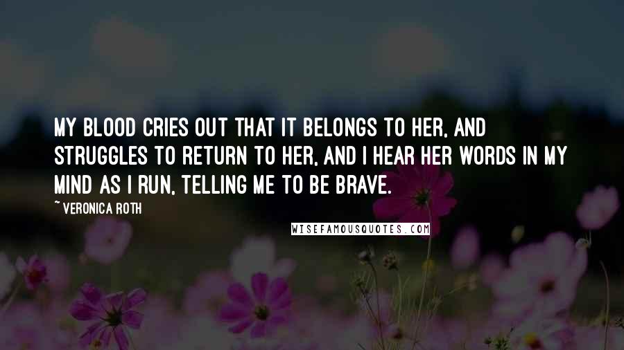 Veronica Roth Quotes: My blood cries out that it belongs to her, and struggles to return to her, and I hear her words in my mind as I run, telling me to be brave.