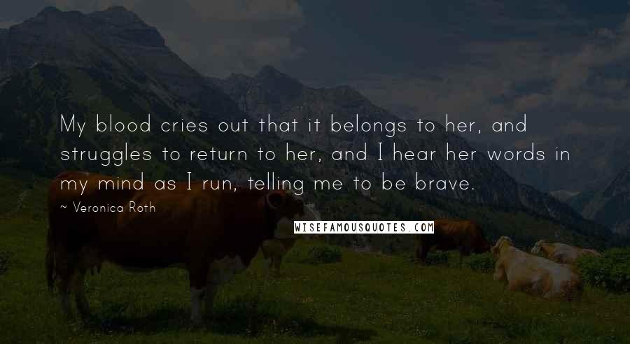 Veronica Roth Quotes: My blood cries out that it belongs to her, and struggles to return to her, and I hear her words in my mind as I run, telling me to be brave.