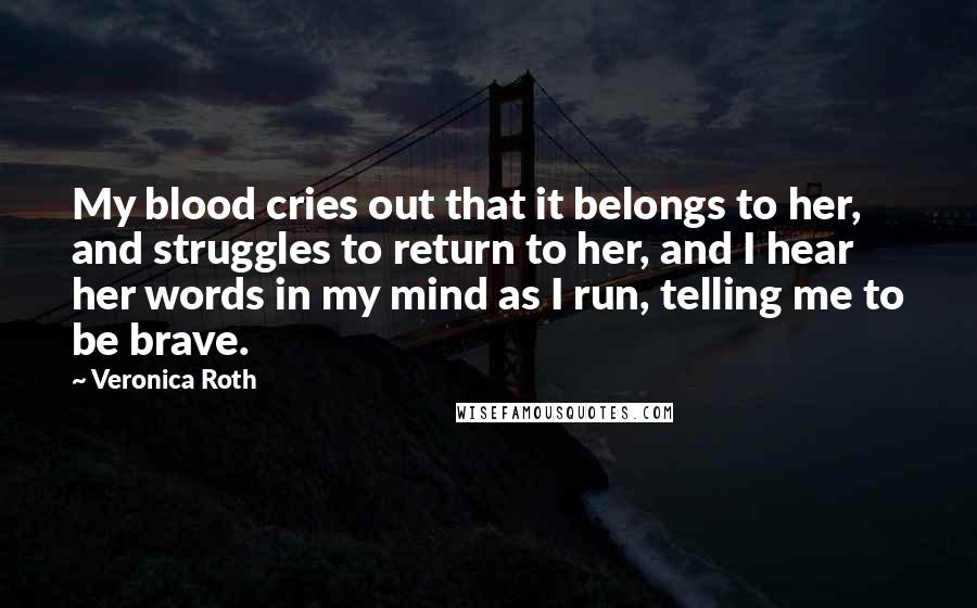 Veronica Roth Quotes: My blood cries out that it belongs to her, and struggles to return to her, and I hear her words in my mind as I run, telling me to be brave.