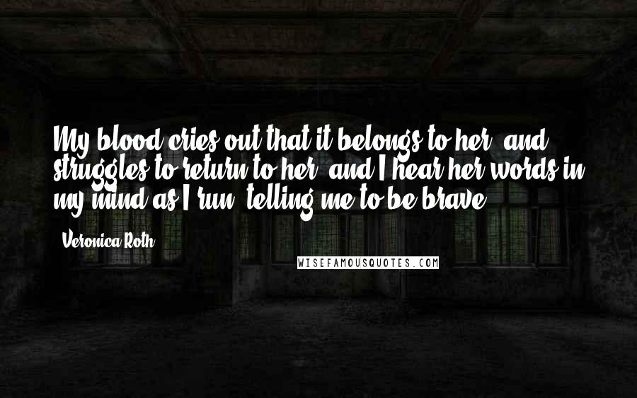 Veronica Roth Quotes: My blood cries out that it belongs to her, and struggles to return to her, and I hear her words in my mind as I run, telling me to be brave.