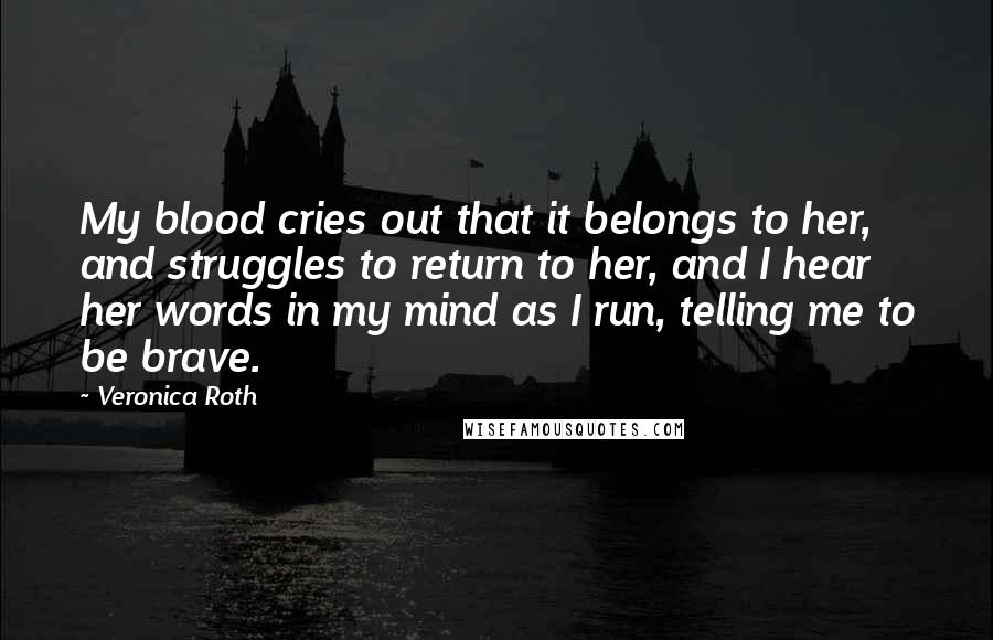 Veronica Roth Quotes: My blood cries out that it belongs to her, and struggles to return to her, and I hear her words in my mind as I run, telling me to be brave.