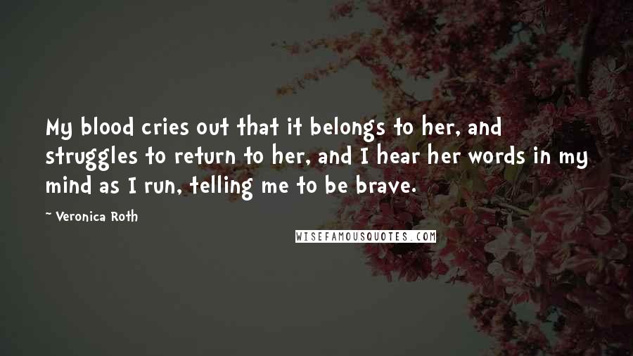 Veronica Roth Quotes: My blood cries out that it belongs to her, and struggles to return to her, and I hear her words in my mind as I run, telling me to be brave.