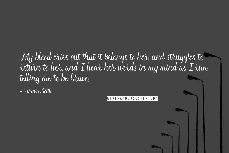 Veronica Roth Quotes: My blood cries out that it belongs to her, and struggles to return to her, and I hear her words in my mind as I run, telling me to be brave.