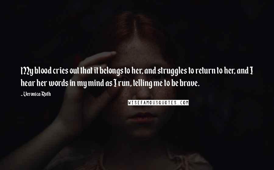 Veronica Roth Quotes: My blood cries out that it belongs to her, and struggles to return to her, and I hear her words in my mind as I run, telling me to be brave.