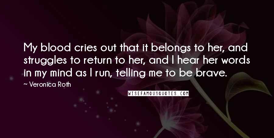 Veronica Roth Quotes: My blood cries out that it belongs to her, and struggles to return to her, and I hear her words in my mind as I run, telling me to be brave.