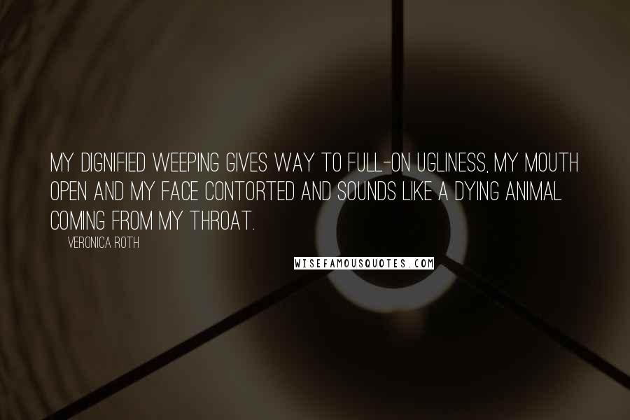 Veronica Roth Quotes: My dignified weeping gives way to full-on ugliness, my mouth open and my face contorted and sounds like a dying animal coming from my throat.