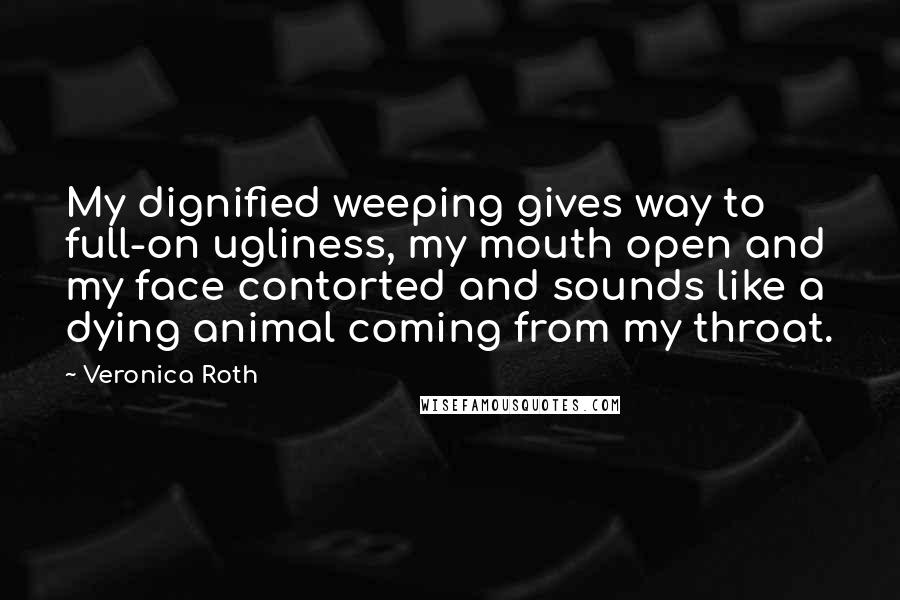 Veronica Roth Quotes: My dignified weeping gives way to full-on ugliness, my mouth open and my face contorted and sounds like a dying animal coming from my throat.