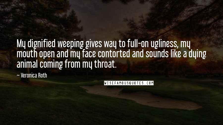 Veronica Roth Quotes: My dignified weeping gives way to full-on ugliness, my mouth open and my face contorted and sounds like a dying animal coming from my throat.