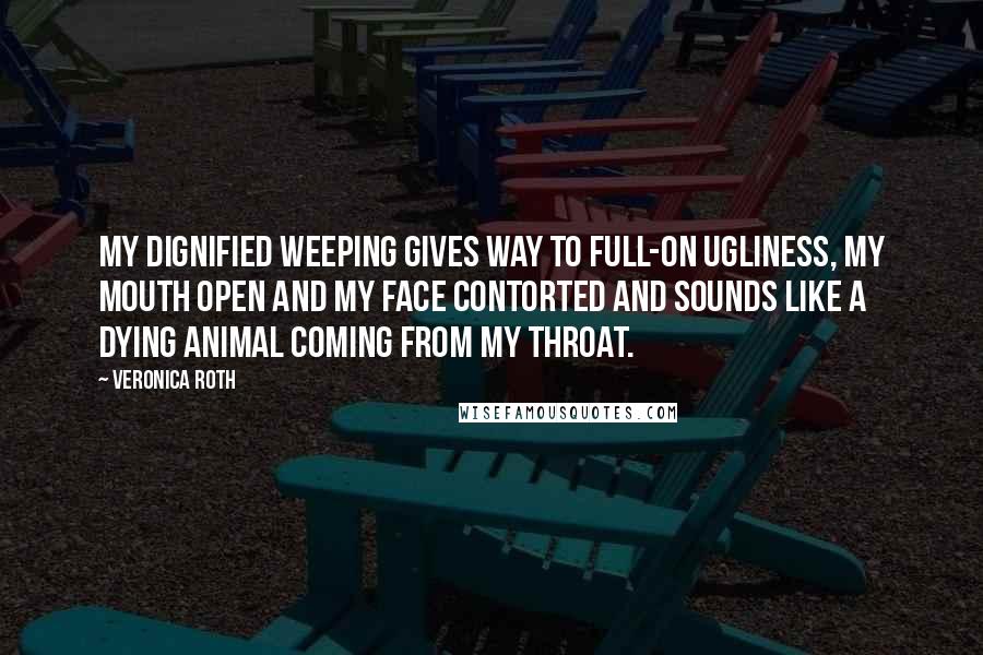 Veronica Roth Quotes: My dignified weeping gives way to full-on ugliness, my mouth open and my face contorted and sounds like a dying animal coming from my throat.