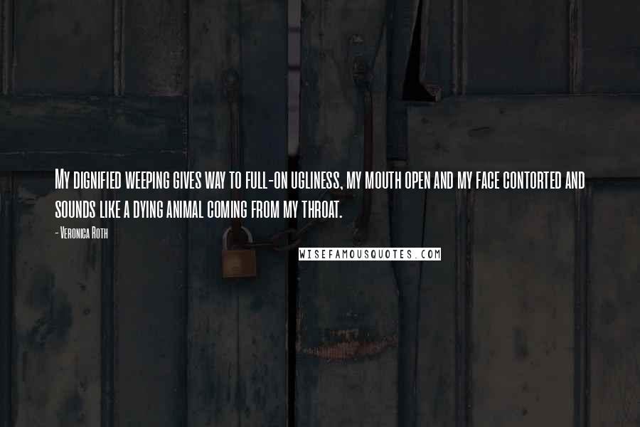 Veronica Roth Quotes: My dignified weeping gives way to full-on ugliness, my mouth open and my face contorted and sounds like a dying animal coming from my throat.