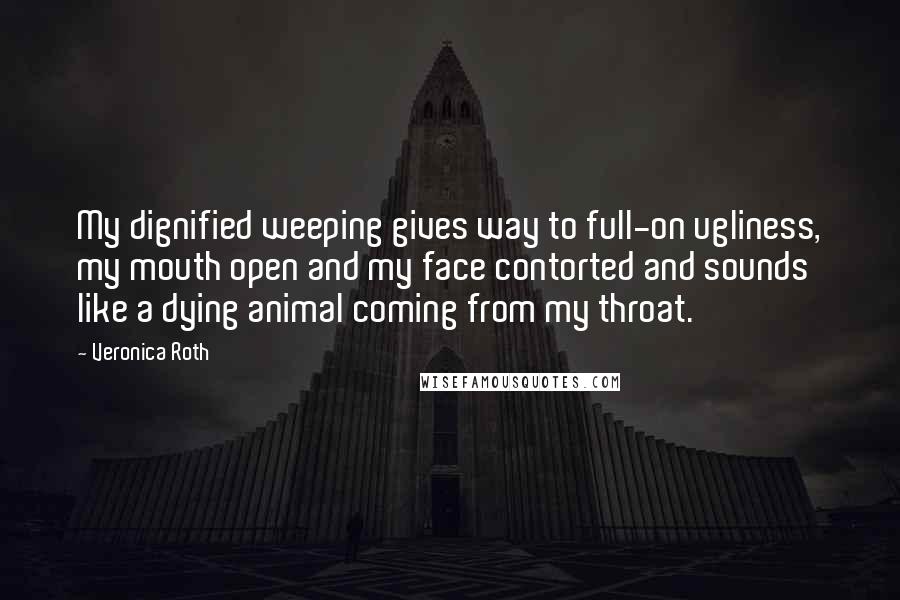 Veronica Roth Quotes: My dignified weeping gives way to full-on ugliness, my mouth open and my face contorted and sounds like a dying animal coming from my throat.