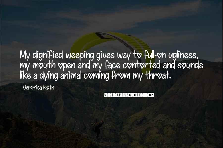 Veronica Roth Quotes: My dignified weeping gives way to full-on ugliness, my mouth open and my face contorted and sounds like a dying animal coming from my throat.