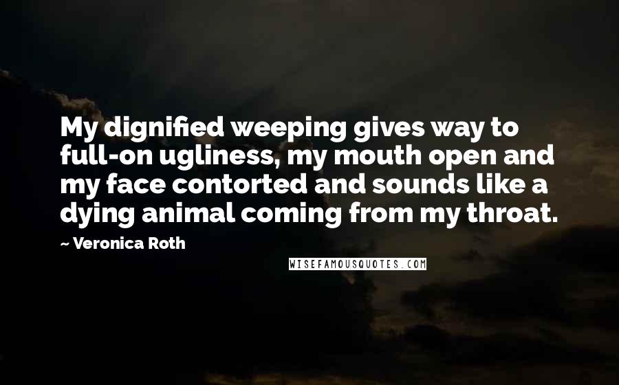 Veronica Roth Quotes: My dignified weeping gives way to full-on ugliness, my mouth open and my face contorted and sounds like a dying animal coming from my throat.