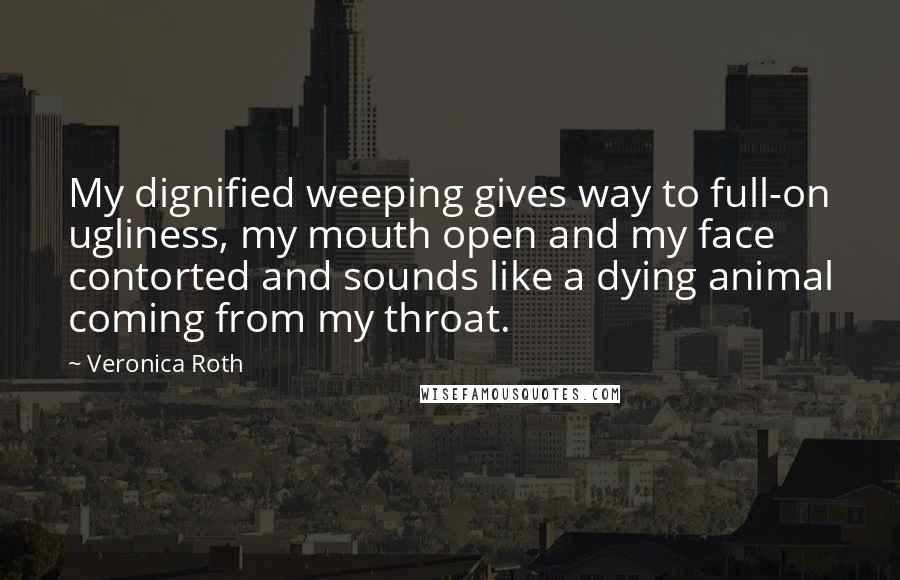 Veronica Roth Quotes: My dignified weeping gives way to full-on ugliness, my mouth open and my face contorted and sounds like a dying animal coming from my throat.