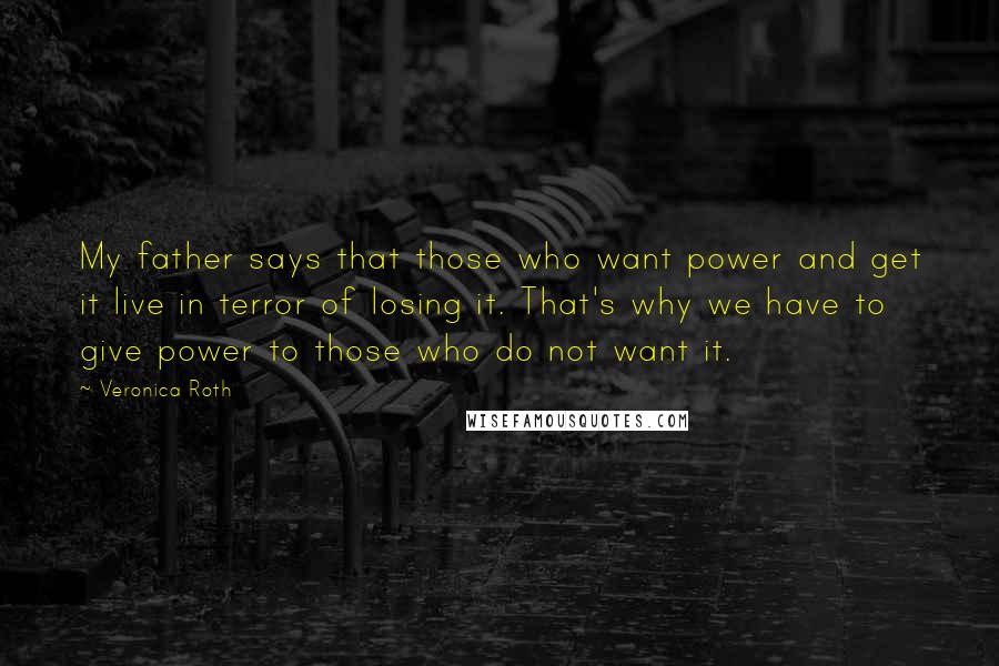 Veronica Roth Quotes: My father says that those who want power and get it live in terror of losing it. That's why we have to give power to those who do not want it.